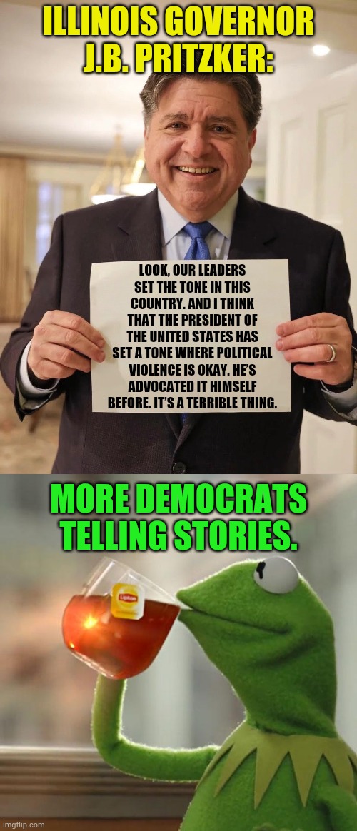 More Democrats Telling Stories | Illinois Governor J.B. Pritzker:; Look, our leaders set the tone in this country. And I think that the president of the United States has set a tone where political violence is okay. He’s advocated it himself before. It’s a terrible thing. More Democrats telling stories. | image tagged in jb pritzker reddit ama meme,memes,but that's none of my business,democrats,so you're telling me,story | made w/ Imgflip meme maker