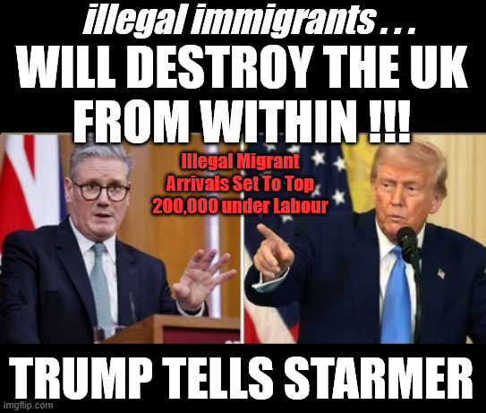 Illegal Migrant Arrivals Set To Top 200,000 under Starmer's Labour | illegal immigrants . . . WILL DESTROY THE UK
FROM WITHIN !!! Illegal Migrant Arrivals Set To Top 200,000 under Labour; TRUMP TELLS STARMER; #Immigration #Starmerout #Labour #KeirStarmer #labourisdead #nevervotelabour #Antisemitism #Savile #Paedo #Worboys #GroomingGangs #Paedophile #IllegalImmigration #Immigrants #Invasion #StarmerResign #strikes
Starmerout Labour Starmer Mandelson Rayner KeirStarmer labourisdead Illegal Immigration Immigrants Invasion StarmerResign Island of strangers Slit Throat Ricky Jones Lucy Connolly Two-Tier Justice Ricky Jones | image tagged in starmer trump,lies liar,labour,smash the gangs,mandelson | made w/ Imgflip meme maker