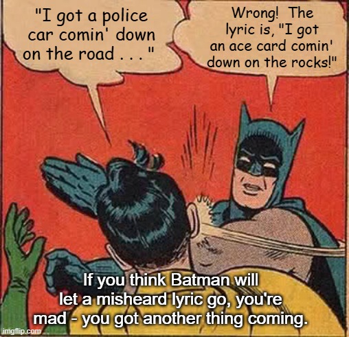 Batman Slapping Robin Judas Priest | Wrong!  The lyric is, "I got an ace card comin' down on the rocks!"; "I got a police car comin' down on the road . . . "; If you think Batman will let a misheard lyric go, you're mad - you got another thing coming. | image tagged in memes,batman slapping robin,judas priest,misheard lyrics | made w/ Imgflip meme maker