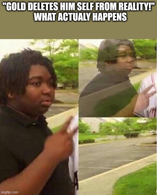 see ya lat- | "gold deletes him self from reality!"
  what actualy happens | image tagged in disappearing | made w/ Imgflip meme maker