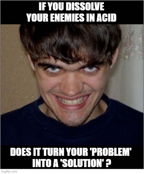 I'm Curious ... | If you dissolve your enemies in acid; does it turn your 'problem' 
into a 'Solution' ? | image tagged in curious,enemies,acid,problem,solution,play on words | made w/ Imgflip meme maker