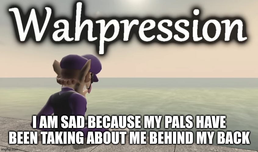 wahpression | I am sad because my pals have been taking about me behind my back | image tagged in wahpression | made w/ Imgflip meme maker