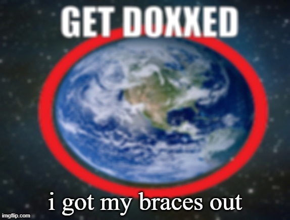 GET DOXXED! | i got my braces out | image tagged in get doxxed | made w/ Imgflip meme maker