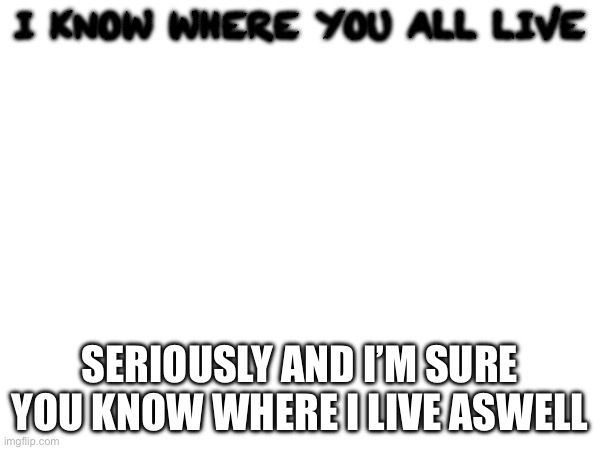 I know where you all live; Seriously and I’m sure you know where I live as well | made w/ Imgflip meme maker
