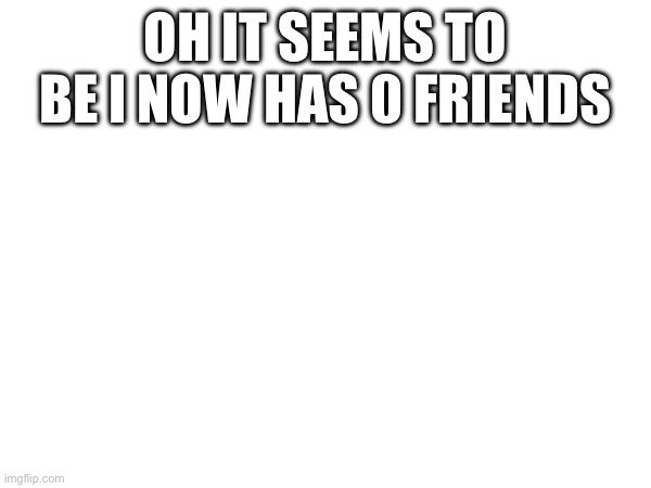 Oh it seems to be I now has 0 friends | made w/ Imgflip meme maker