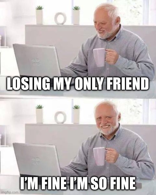 Hide the Pain Harold Meme | Losing my only friend; I’m fine I’m so fine | image tagged in memes,hide the pain harold | made w/ Imgflip meme maker