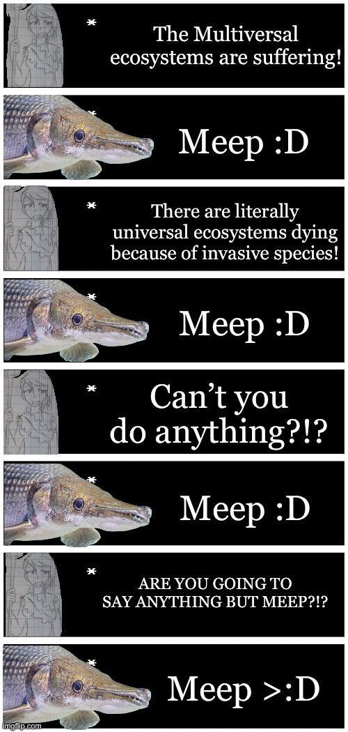 Nata, Lordess and Mother of Nature vs some random Alligator Gar fish | The Multiversal ecosystems are suffering! Meep :D; There are literally universal ecosystems dying because of invasive species! Meep :D; Can’t you do anything?!? Meep :D; ARE YOU GOING TO SAY ANYTHING BUT MEEP?!? Meep >:D | image tagged in 4 undertale textboxes | made w/ Imgflip meme maker