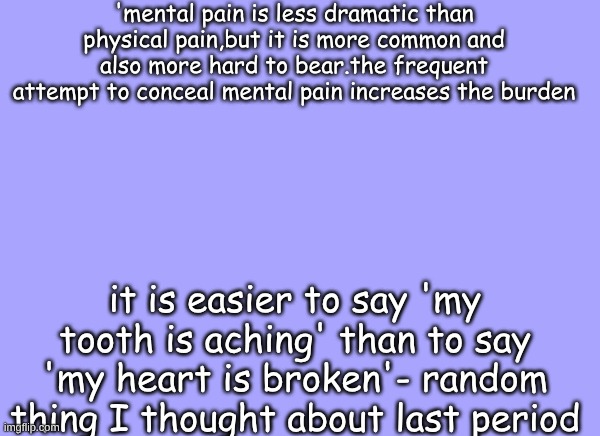 sam's quote temp | 'mental pain is less dramatic than physical pain,but it is more common and also more hard to bear.the frequent attempt to conceal mental pain increases the burden; it is easier to say 'my tooth is aching' than to say 'my heart is broken'- random thing I thought about last period | image tagged in sam's quote temp | made w/ Imgflip meme maker