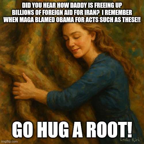 And now maga upset at Barry doing Donny things first, again!!!! | Did you hear how daddy is freeing up billions of foreign aid for Iran?  I remember when maga blamed Obama for acts such as these!! Go hug a root! | image tagged in erika kirk hugging a root | made w/ Imgflip meme maker