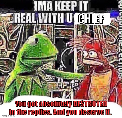 Kermit keepin it real | Chief; You got absolutely DESTROYED in the replies. And you deserve it. | image tagged in imma keep it real with u _ | made w/ Imgflip meme maker
