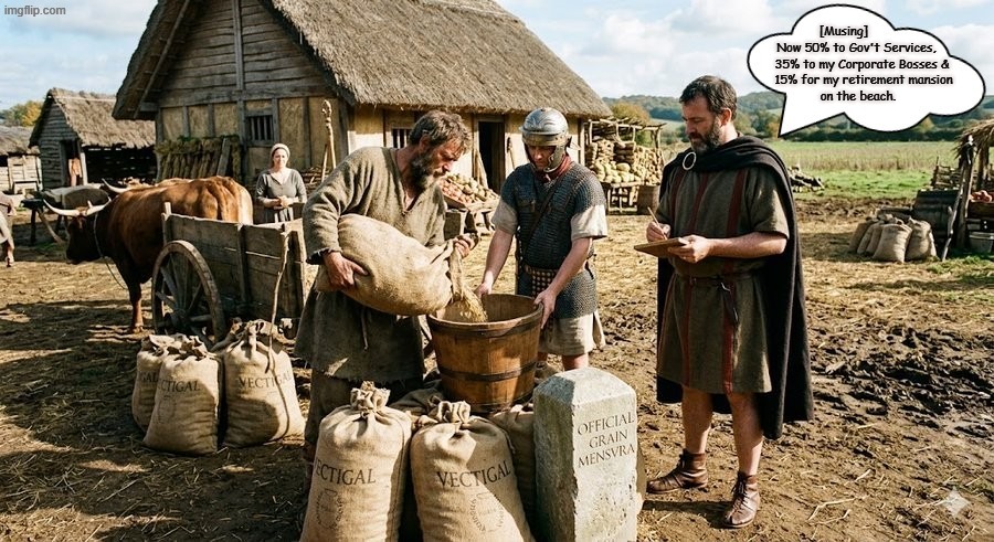 Grain Farming & the Taxman | [Musing]             



Now 50% to Gov't Services, 
  35% to my Corporate Bosses &
    15% for my retirement mansion 
on the beach. | image tagged in grains farming the taxman jpg | made w/ Imgflip meme maker