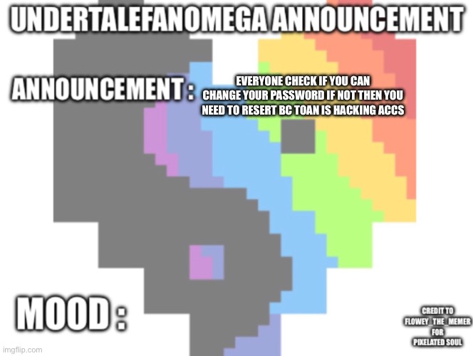 UndertaleFanOmega’s Announcement Template *With Credit’s* | Everyone check if you can change your password if not then you need to resert bc toan is hacking accs | image tagged in undertalefanomega s announcement template with credit s | made w/ Imgflip meme maker