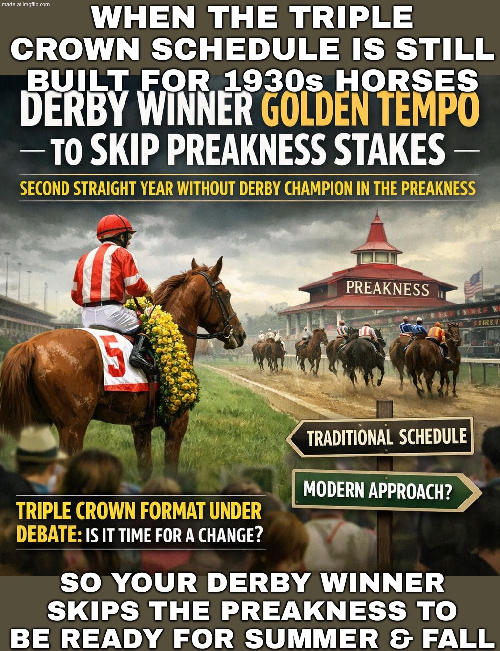 TWO WEEKS BETWEEN DERBY & PREAKNESS; TRAINERS: "THAT’S NOT RECOVERY… THAT’S A SPEEDRUN TO SUMMER/FALL INJURIES" | WHEN THE TRIPLE CROWN SCHEDULE IS STILL BUILT FOR 1930s HORSES; SO YOUR DERBY WINNER SKIPS THE PREAKNESS TO BE READY FOR SUMMER & FALL | image tagged in kentucky derby,injuries,horses,sports,racing,training | made w/ Imgflip meme maker