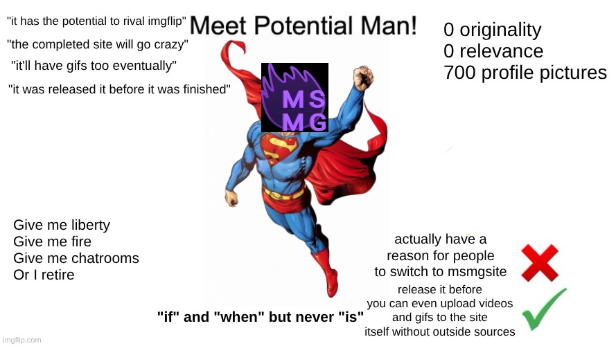 I am the hatred king yes sir | "it has the potential to rival imgflip"; 0 originality
0 relevance
700 profile pictures; "the completed site will go crazy"; "it'll have gifs too eventually"; "it was released it before it was finished"; Give me liberty
Give me fire
Give me chatrooms
Or I retire; actually have a reason for people to switch to msmgsite; release it before you can even upload videos and gifs to the site itself without outside sources; "if" and "when" but never "is" | image tagged in potential man | made w/ Imgflip meme maker