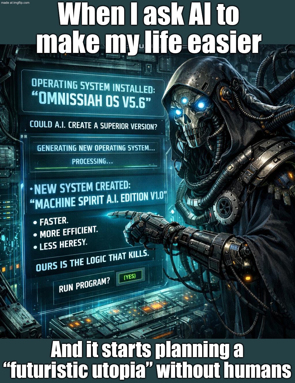 When you ask AI to make society more efficient; And it responds: "For the good of humanity, humanity is no longer required." | When I ask AI to make my life easier; And it starts planning a “futuristic utopia” without humans | image tagged in warhammer 40 000,warhammer 40k,warhammer,artificial intelligence,futuristic utopia,society sucks | made w/ Imgflip meme maker