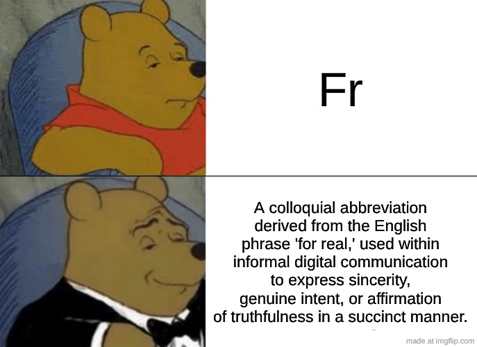 Winnie the pooh | Fr; A colloquial abbreviation derived from the English phrase 'for real,' used within informal digital communication to express sincerity, genuine intent, or affirmation of truthfulness in a succinct manner. | image tagged in memes,tuxedo winnie the pooh,fun,oh wow are you actually reading these tags | made w/ Imgflip meme maker