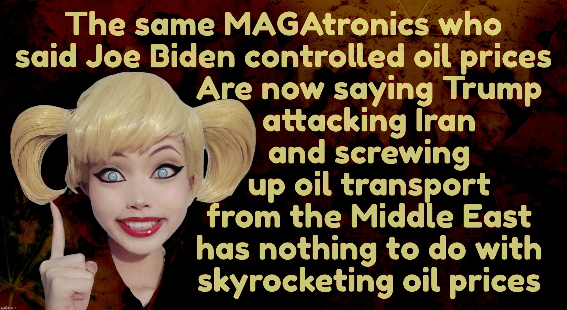 Biden controlled everything, but Trump is more like a refuse dump that is unaware from which end his effluent comes from | The same MAGAtronics who said Joe Biden controlled oil prices Are now saying Trump
attacking Iran
and screwing
up oil transport
from the Mid | image tagged in harley quinn,biden controlled oil prices,trump doesn't control oil prices,despite causing them to rise,very cognizant jenius | made w/ Imgflip meme maker