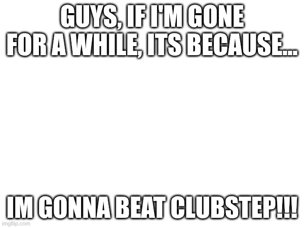 guys, if I'm gone for a while, its because... IM GONNA BEAT CLUBSTEP!!! | made w/ Imgflip meme maker