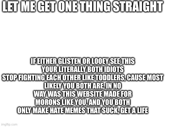 Read their memes if u haven’t seem them | Let me get one thing straight; If either glisten or looey see this

Your literally both idiots
Stop fighting each other like toddlers, cause most likely you both are, in no way was this website made for morons like you, and you both only make hate memes that suck, get a life | image tagged in blank white template,remix | made w/ Imgflip meme maker