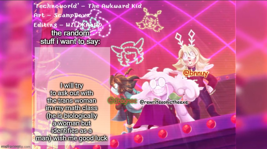 dracnoc, rewrite, and bnnuy temp | I will try to ask out with the trans woman im my math class (he is biologically a woman but identifies as a man) wish me good luck | image tagged in dracnoc rewrite and bnnuy temp | made w/ Imgflip meme maker