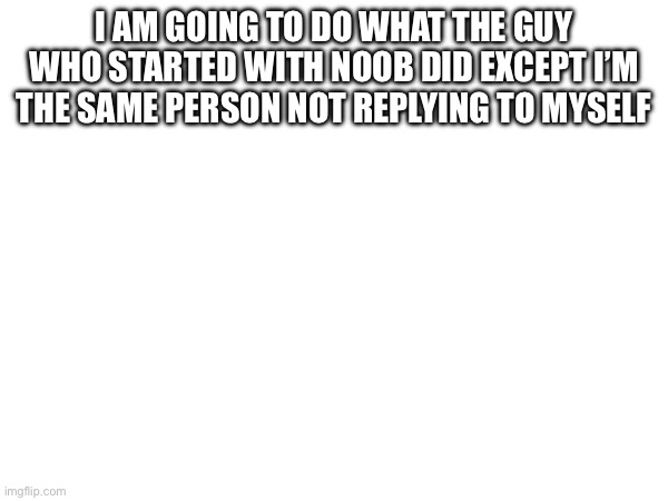I am going to do what the guy who started with noob did except I’m the same person not replying to myself | made w/ Imgflip meme maker