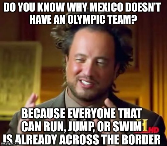 I’m not wrong… | Do you know why mexico doesn’t 
Have an Olympic team? Because everyone that can run, jump, or swim is already across the border | image tagged in memes,ancient aliens,dark humor,mexico,mexican,olympics | made w/ Imgflip meme maker