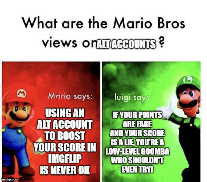 Mario Bro Views on | alt accounts; using an
alt account
to boost
your score in
imgflip
is never ok; If your points
are fake
and your score
is a lie, you're a
low-level goomba
who shouldn't
even try! | image tagged in mario bros views | made w/ Imgflip meme maker