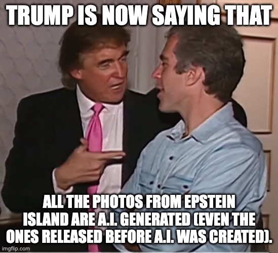True, sickly Trump will die in the next year or two before he's ever brought up on charges. | trump is now saying that; all the photos from Epstein island are A.i. generated (even the ones released before a.i. was created). | image tagged in trump epstein party,jeffrey epstein,donald trump,trump unfit unqualified dangerous,pedophiles | made w/ Imgflip meme maker