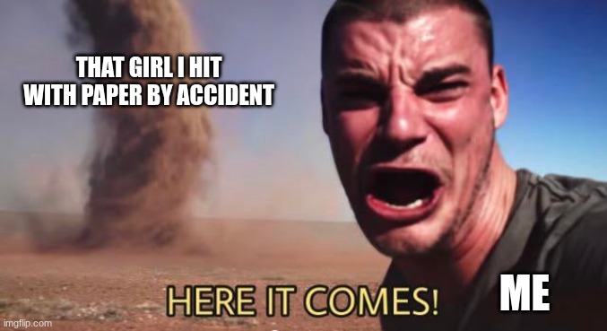 HERE IT COMES! | that girl i hit with paper by accident; me | image tagged in here it comes | made w/ Imgflip meme maker