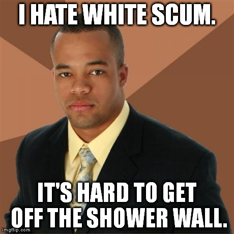 It is indeed. | I HATE WHITE SCUM. IT'S HARD TO GET OFF THE SHOWER WALL. | image tagged in memes,successful black man | made w/ Imgflip meme maker