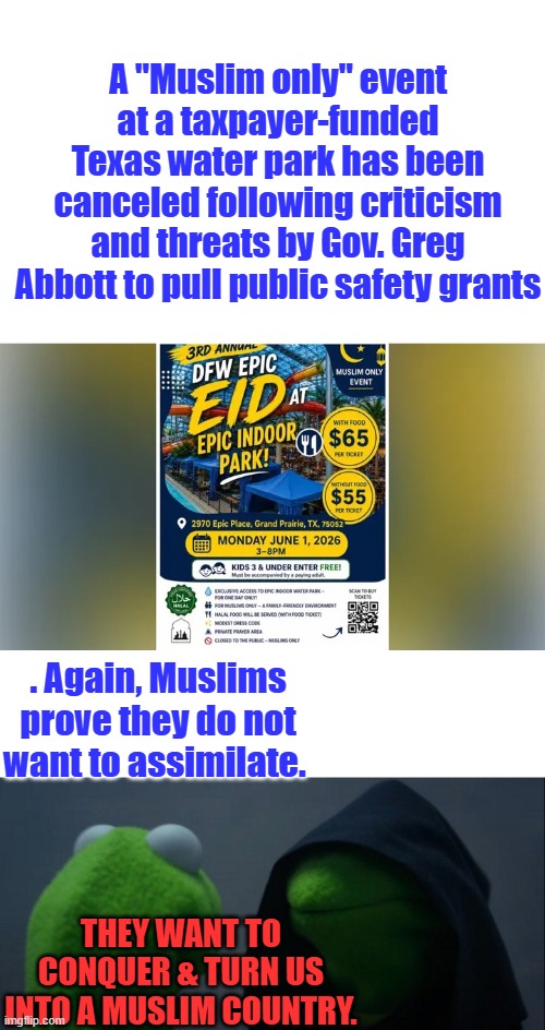 What happen to separation of Church & state Libs ? STATE funded park LIBS | A "Muslim only" event at a taxpayer-funded Texas water park has been canceled following criticism and threats by Gov. Greg Abbott to pull public safety grants; . Again, Muslims prove they do not want to assimilate. They want to Conquer & turn US into a Muslim country. | image tagged in memes,evil kermit | made w/ Imgflip meme maker