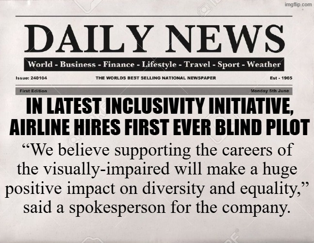 Wokeness gone too far this time | In latest inclusivity initiative,
airline hires first ever blind pilot; “We believe supporting the careers of
the visually-impaired will make a huge
positive impact on diversity and equality,”
said a spokesperson for the company. | image tagged in newspaper | made w/ Imgflip meme maker