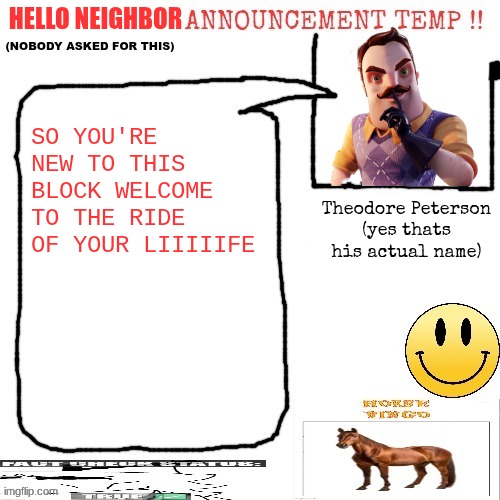 JUST KEEP AWAY AND YOUR LIFE WILL BE PLEASANT YOU'LL FIIIIIIIND | hello neighbor; SO YOU'RE NEW TO THIS BLOCK WELCOME TO THE RIDE OF YOUR LIIIIIFE; Theodore Peterson
(yes thats his actual name) | image tagged in ducceldius announcement temp nobody asked for this | made w/ Imgflip meme maker