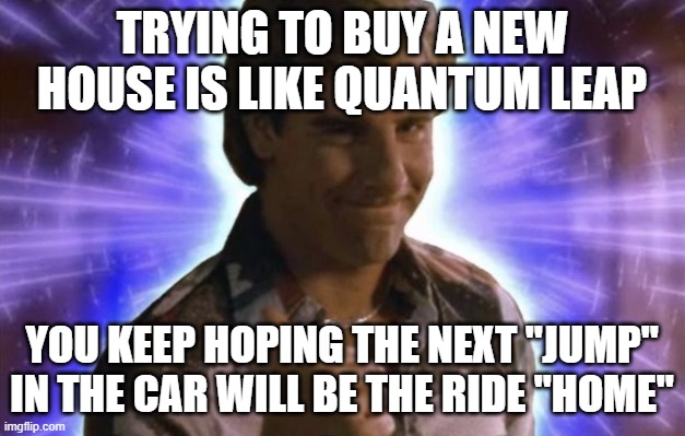 Quantum Leap Home | trying to buy a new house is like quantum leap; you keep hoping the next "jump" in the car will be the ride "home" | image tagged in quantum leap | made w/ Imgflip meme maker