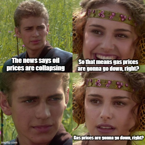 corporate greed | The news says oil prices are collapsing; So that means gas prices are gonna go down, right? Gas prices are gonna go down, right? | image tagged in anakin padme 4 panel,gas prices,oil | made w/ Imgflip meme maker