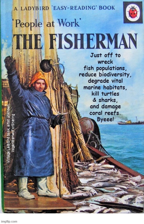 indeed | Just off to
wreck
fish populations,
reduce biodiversity,
degrade vital
marine habitats,
kill turtles
& sharks,
and damage
coral reefs.
Byeee! Vintage Ladybird book, artist unknown:
VeganMemesForSharing | image tagged in vegan,fishing,fish,climate change,ocean,meat | made w/ Imgflip meme maker