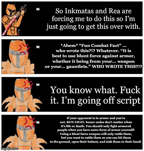 Sometimes Rea, Inkmatas, and potentially Kenshin and Cataclysma do a harmless family prank on Xander | So Inkmatas and Rea are forcing me to do this so I’m just going to get this over with. *Ahem* “Fun Combat Fact” … who wrote this?!? Whatever. “It is best to use blunt force against armor, whether it being from your… weapon or your… gauntlets.” WHO WROTE THIS?!? You know what. Fuck it. I’m going off script; If your opponent is in armor and you’re not. RUN AWAY. honor codes don’t matter when it’s life or death. You should only fight armored people when you have some form of armor yourself! Using a blunt force weapon will only rattle them, but you want to rattle them so you can hit them to the ground, open their helmet, and stab them in their head! | image tagged in 4 undertale textboxes | made w/ Imgflip meme maker