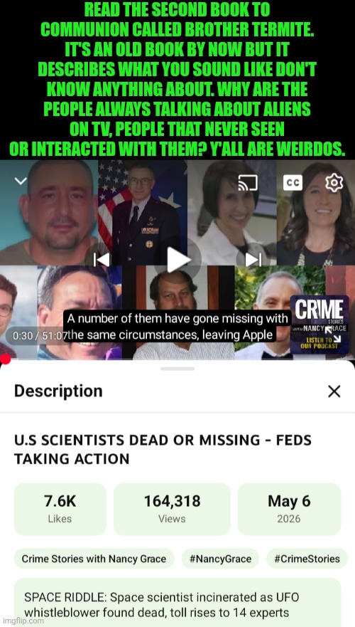 Funny | Read the second book to Communion called Brother Termite. It's an old book by now but it describes what you sound like don't know anything about. Why are the people always talking about aliens on TV, people that never seen or interacted with them? Y'all are weirdos. | image tagged in funny,reporter,fbi investigation,common sense,scientists,technology | made w/ Imgflip meme maker