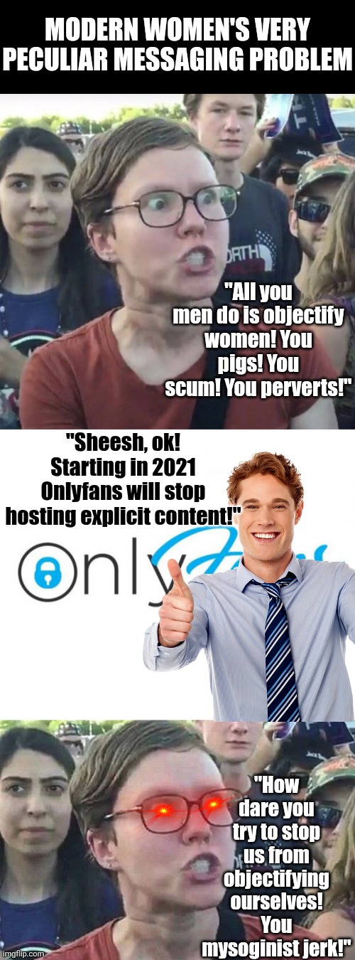 Feminists scream men objectify them, while demanding the right to objectify themselves?!? | Modern Women's very peculiar messaging problem; "All you men do is objectify women! You pigs! You scum! You perverts!"; "Sheesh, ok! Starting in 2021 Onlyfans will stop hosting explicit content!"; "How dare you try to stop us from objectifying ourselves! You mysoginist jerk!" | image tagged in triggered feminist,onlyfans,hypocrisy,modern problems require modern solutions,thinking,liberal logic | made w/ Imgflip meme maker