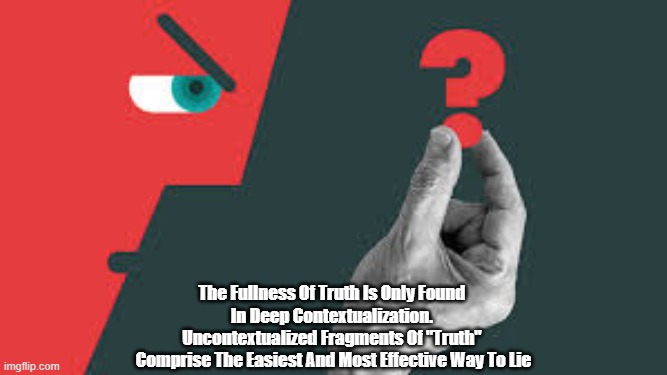 The Fullness Of Truth | The Fullness Of Truth Is Only Found 
In Deep Contextualization. 
Uncontextualized Fragments Of "Truth" 
Comprise The Easiest And Most Effective Way To Lie | image tagged in truth,fullness of truth,deep contextualization,fragments of truth are the best way to lie | made w/ Imgflip meme maker