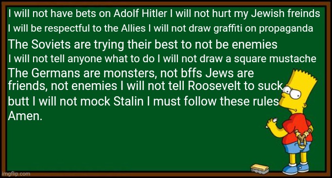 If Bart lived in WW2: | I will not have bets on Adolf Hitler I will not hurt my Jewish freinds; I will be respectful to the Allies I will not draw graffiti on propaganda; The Soviets are trying their best to not be enemies; I will not tell anyone what to do I will not draw a square mustache; The Germans are monsters, not bffs Jews are; friends, not enemies I will not tell Roosevelt to suck; butt I will not mock Stalin I must follow these rules; Amen. | image tagged in bart simpson - chalkboard,ww2 | made w/ Imgflip meme maker