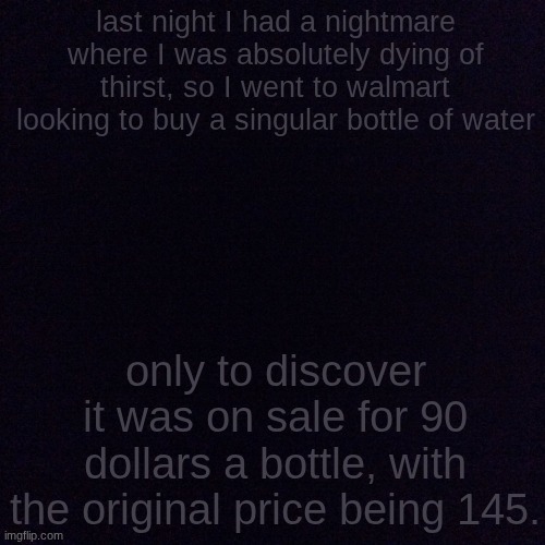 why must I be tormented in this way | last night I had a nightmare where I was absolutely dying of thirst, so I went to walmart looking to buy a singular bottle of water; only to discover it was on sale for 90 dollars a bottle, with the original price being 145. | image tagged in black screen | made w/ Imgflip meme maker