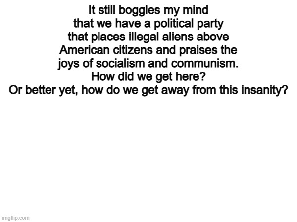 100% | It still boggles my mind that we have a political party that places illegal aliens above American citizens and praises the joys of socialism and communism.
How did we get here?
Or better yet, how do we get away from this insanity? | image tagged in memes,funny,illegal immigration,politics,political meme | made w/ Imgflip meme maker