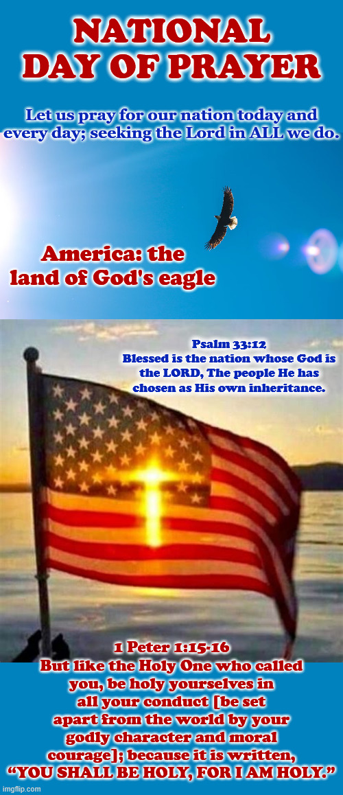 National Day of Prayer | National Day of Prayer; Let us pray for our nation today and every day; seeking the Lord in ALL we do. America: the land of God's eagle; Psalm 33:12
Blessed is the nation whose God is the LORD, The people He has chosen as His own inheritance. 1 Peter 1:15-16
But like the Holy One who called you, be holy yourselves in all your conduct [be set apart from the world by your godly character and moral courage]; because it is written, “YOU SHALL BE HOLY, FOR I AM HOLY.” | made w/ Imgflip meme maker