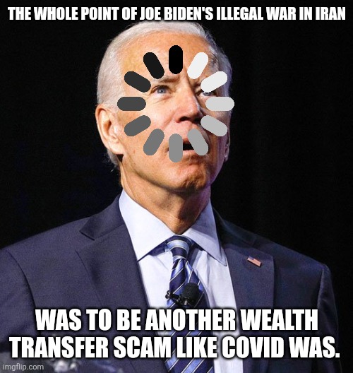 Has Joe Biden's illegal war in Iran put more money in YOUR pocket or $niffy Joe's? | The whole point of joe biden's illegal war in iran; Was to be another wealth transfer scam like COVID was. | image tagged in joe biden | made w/ Imgflip meme maker