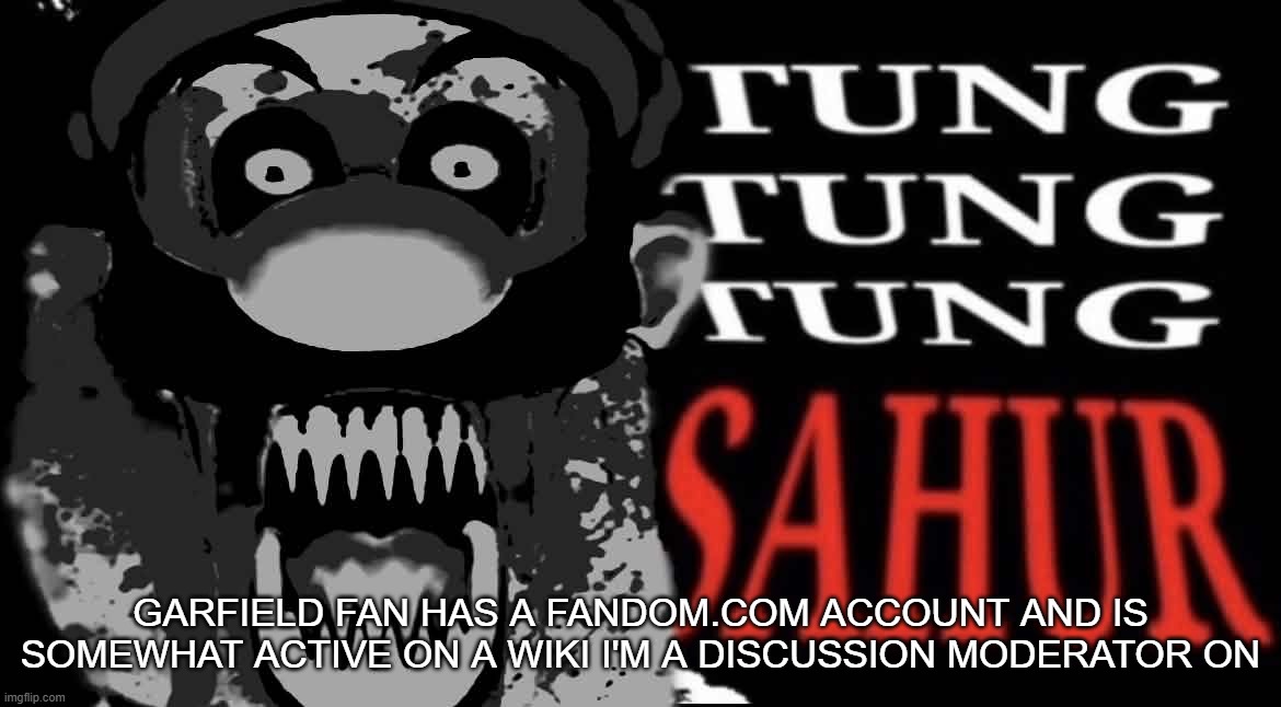 maltigi triple t | GARFIELD FAN HAS A FANDOM.COM ACCOUNT AND IS SOMEWHAT ACTIVE ON A WIKI I'M A DISCUSSION MODERATOR ON | image tagged in maltigi triple t | made w/ Imgflip meme maker