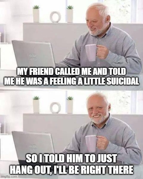 Just Hang Out | My friend called me and told me he was a feeling a little suicidal; So I told him to just hang out, I'll be right there | image tagged in memes,hide the pain harold | made w/ Imgflip meme maker