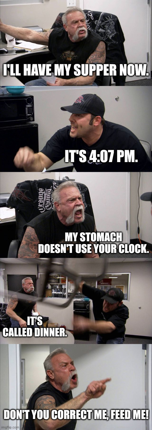American Chopper Argument Meme | I'LL HAVE MY SUPPER NOW. IT'S 4:07 PM. MY STOMACH DOESN'T USE YOUR CLOCK. IT'S CALLED DINNER. DON'T YOU CORRECT ME, FEED ME! | image tagged in memes,american chopper argument | made w/ Imgflip meme maker