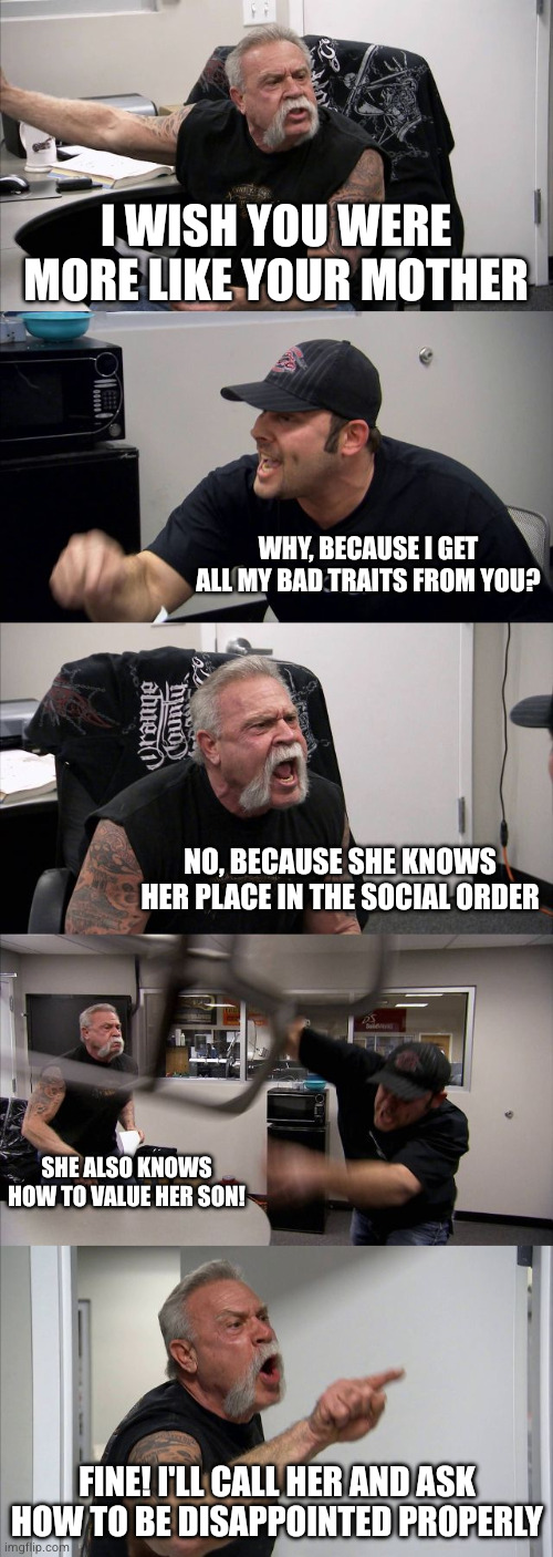 American Chopper Argument | I WISH YOU WERE MORE LIKE YOUR MOTHER; Why, because i get all my bad traits from you? No, because she knows her place in the social order; She also knows how to value her son! FINE! I'LL CALL HER AND ASK HOW TO BE DISAPPOINTed PROPERLY | image tagged in memes,american chopper argument | made w/ Imgflip meme maker