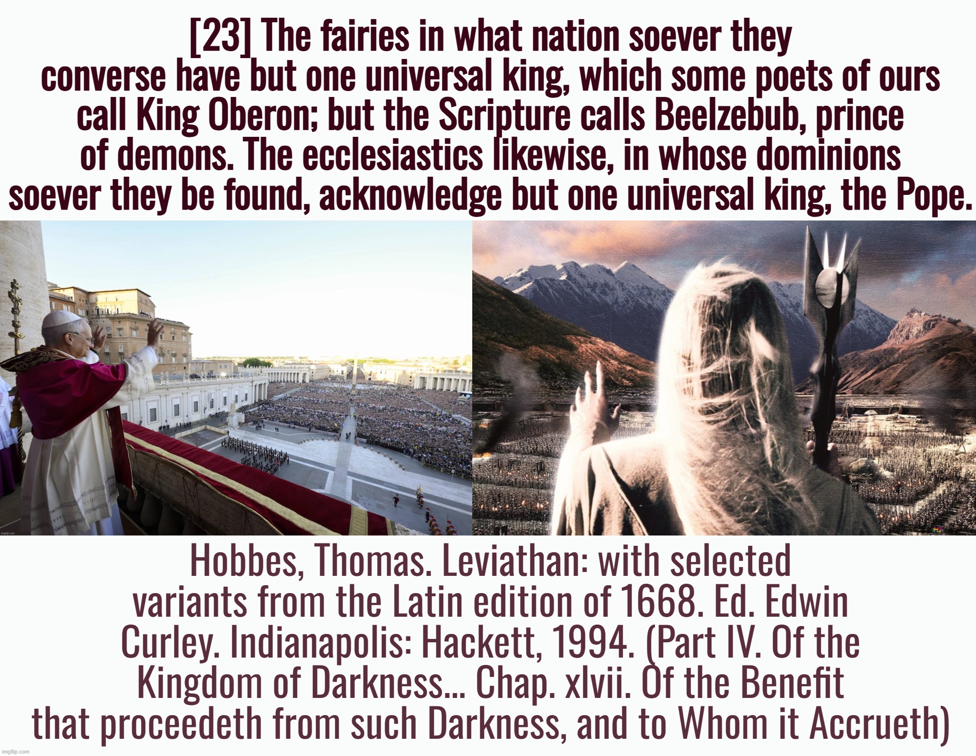 “I feel much freer now that I am certain the pope is the Antichrist.” ― Martin Luther | [23] The fairies in what nation soever they converse have but one universal king, which some poets of ours call King Oberon; but the Scripture calls Beelzebub, prince of demons. The ecclesiastics likewise, in whose dominions soever they be found, acknowledge but one universal king, the Pope. Hobbes, Thomas. Leviathan: with selected variants from the Latin edition of 1668. Ed. Edwin Curley. Indianapolis: Hackett, 1994. (Part IV. Of the Kingdom of Darkness... Chap. xlvii. Of the Benefit that proceedeth from such Darkness, and to Whom it Accrueth) | image tagged in catholic church,catholicism,pope,lord of the rings,satanism,eye of sauron | made w/ Imgflip meme maker